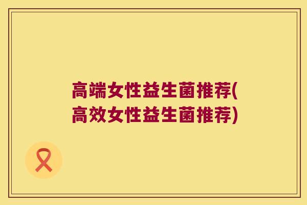 高端女性益生菌推荐(高效女性益生菌推荐) 高端女性益生菌推荐(高效女性益生菌推荐)