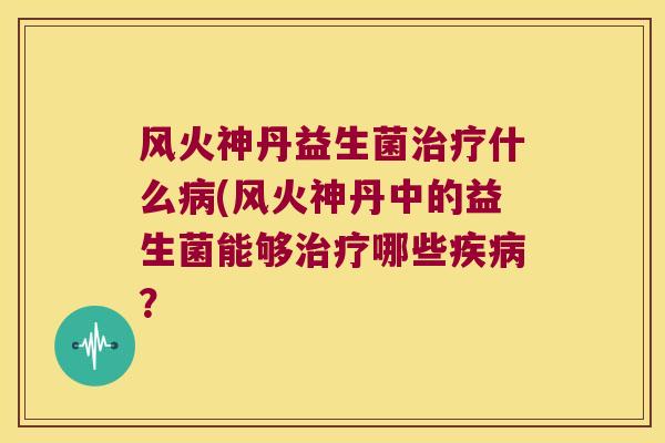 风火神丹益生菌什么(风火神丹中的益生菌能够哪些? 风火神丹益生菌什么(风火神丹中的益生菌能够哪些?