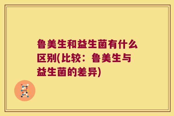 鲁美生和益生菌有什么区别(比较：鲁美生与益生菌的差异)