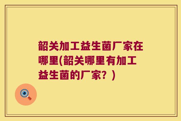 韶关加工益生菌厂家在哪里(韶关哪里有加工益生菌的厂家？)