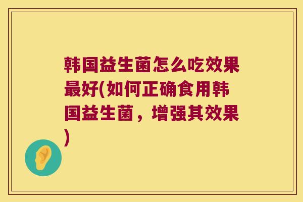 韩国益生菌怎么吃效果最好(如何正确食用韩国益生菌，增强其效果)