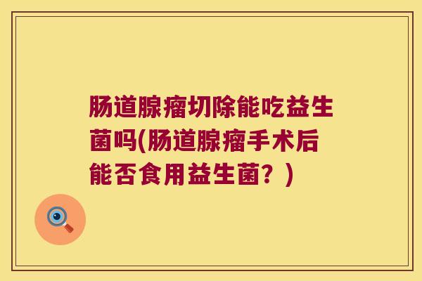 肠道腺瘤切除能吃益生菌吗(肠道腺瘤手术后能否食用益生菌?) 肠道腺瘤切除能吃益生菌吗(肠道腺瘤手术后能否食用益生菌?)
