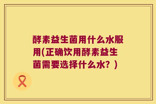 酵素益生菌用什么水服用(正确饮用酵素益生菌需要选择什么水？)
