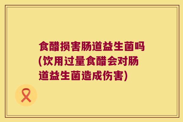 食醋损害肠道益生菌吗(饮用过量食醋会对肠道益生菌造成伤害)