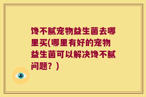 馋不腻宠物益生菌去哪里买(哪里有好的宠物益生菌可以解决馋不腻问题？)