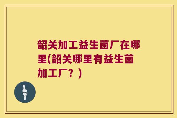 韶关加工益生菌厂在哪里(韶关哪里有益生菌加工厂？)