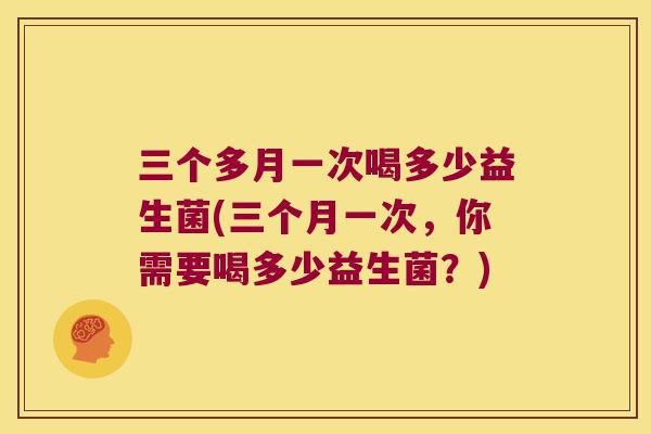 三个多月一次喝多少益生菌(三个月一次,你需要喝多少益生菌?) 三个多月一次喝多少益生菌(三个月一次,你需要喝多少益生菌?)
