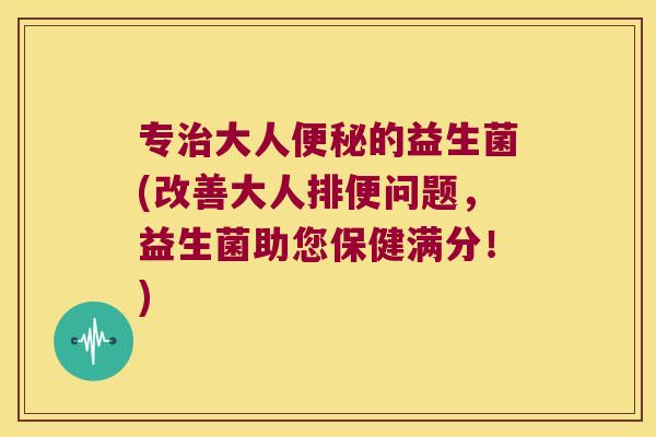 专治大人便秘的益生菌(改善大人排便问题，益生菌助您保健满分！)