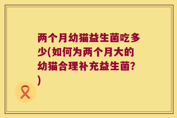 两个月幼猫益生菌吃多少(如何为两个月大的幼猫合理补充益生菌？)