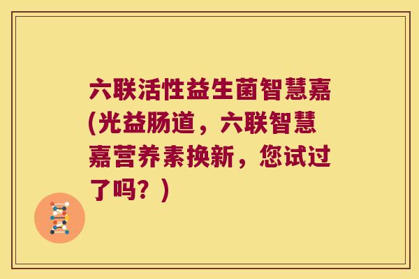 六联活性益生菌智慧嘉(光益肠道,六联智慧嘉营养素换新,您试过了吗?) 六联活性益生菌智慧嘉(光益肠道,六联智慧嘉营养素换新,您试过了吗?)