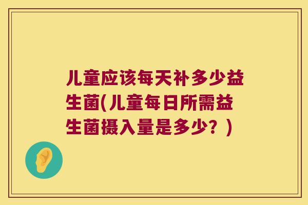 儿童应该每天补多少益生菌(儿童每日所需益生菌摄入量是多少?) 儿童应该每天补多少益生菌(儿童每日所需益生菌摄入量是多少?)