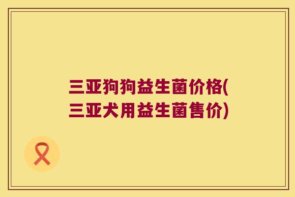 三亚狗狗益生菌价格(三亚犬用益生菌售价) 三亚狗狗益生菌价格(三亚犬用益生菌售价)
