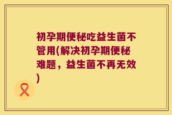 初孕期便秘吃益生菌不管用(解决初孕期便秘难题，益生菌不再无效)