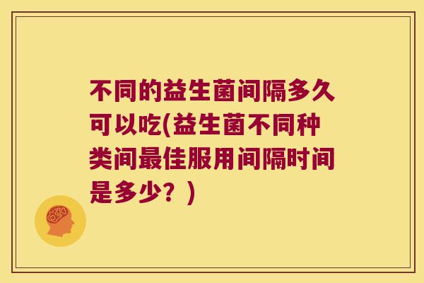 不同的益生菌间隔多久可以吃(益生菌不同种类间最佳服用间隔时间是多少？)