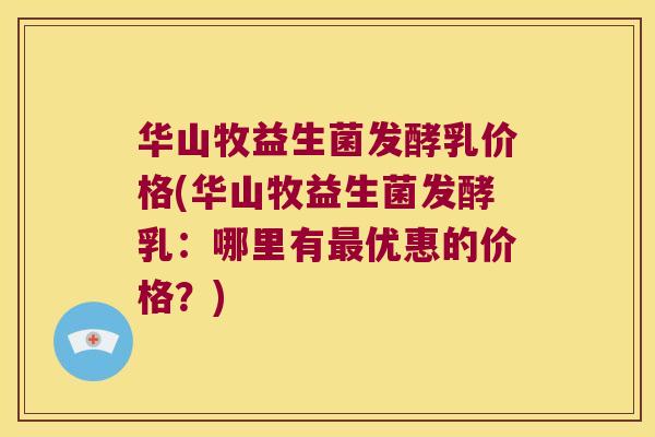 华山牧益生菌发酵乳价格(华山牧益生菌发酵乳：哪里有最优惠的价格？)