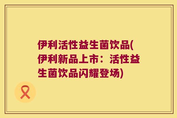 伊利活性益生菌饮品(伊利新品上市：活性益生菌饮品闪耀登场)