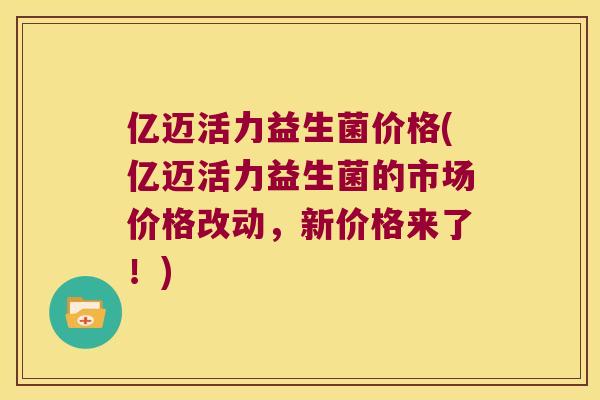 亿迈活力益生菌价格(亿迈活力益生菌的市场价格改动，新价格来了！)