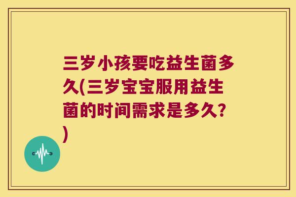 三岁小孩要吃益生菌多久(三岁宝宝服用益生菌的时间需求是多久？)