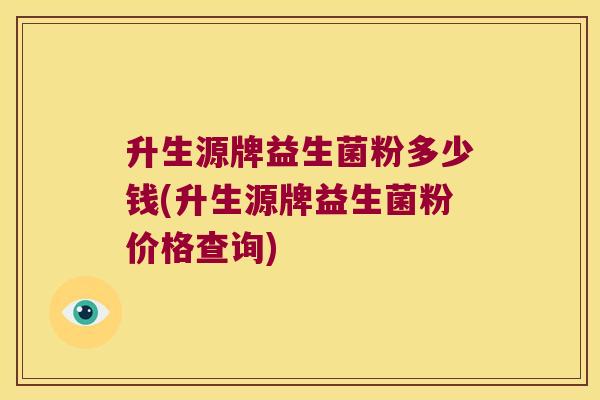 升生源牌益生菌粉多少钱(升生源牌益生菌粉价格查询) 升生源牌益生菌粉多少钱(升生源牌益生菌粉价格查询)