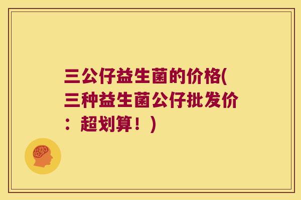 三公仔益生菌的价格(三种益生菌公仔批发价：超划算！)