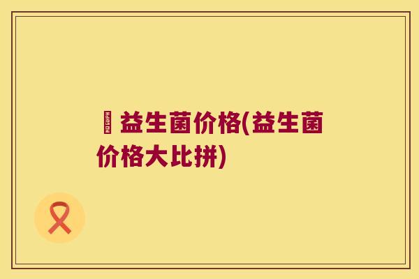 俢益生菌价格(益生菌价格大比拼)
