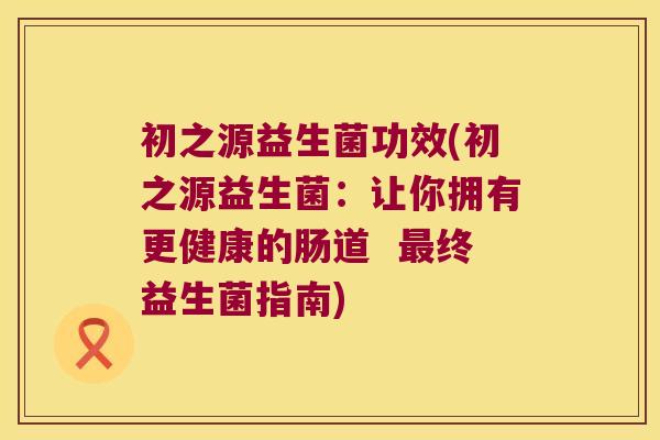 初之源益生菌功效(初之源益生菌：让你拥有更健康的肠道  最终益生菌指南)