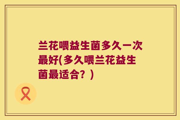 兰花喂益生菌多久一次最好(多久喂兰花益生菌最适合？)