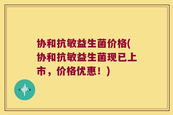 协和抗敏益生菌价格(协和抗敏益生菌现已上市，价格优惠！)
