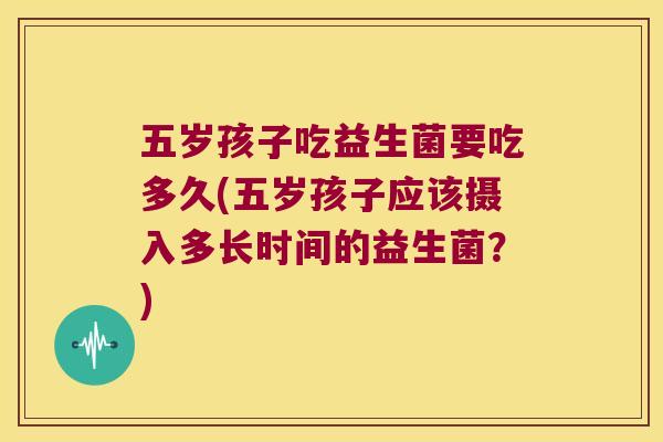 五岁孩子吃益生菌要吃多久(五岁孩子应该摄入多长时间的益生菌？)