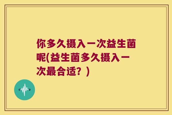 你多久摄入一次益生菌呢(益生菌多久摄入一次合适?) 你多久摄入一次益生菌呢(益生菌多久摄入一次合适?)