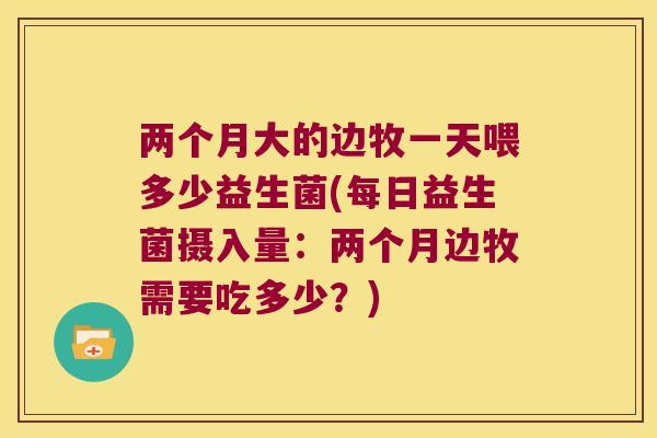 两个月大的边牧一天喂多少益生菌(每日益生菌摄入量：两个月边牧需要吃多少？)