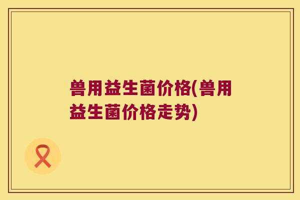 兽用益生菌价格(兽用益生菌价格走势)