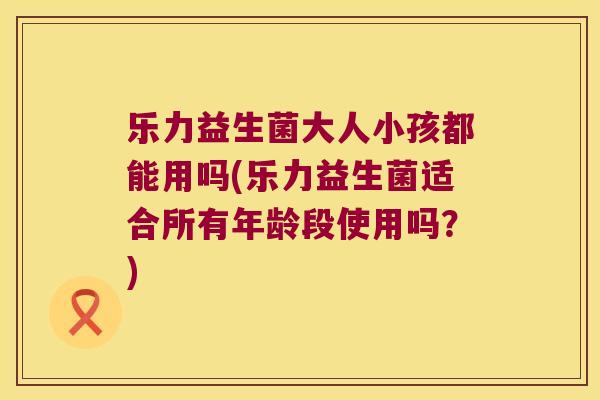 乐力益生菌大人小孩都能用吗(乐力益生菌适合所有年龄段使用吗？)