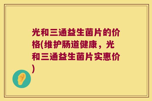 光和三通益生菌片的价格(维护肠道健康，光和三通益生菌片实惠价)