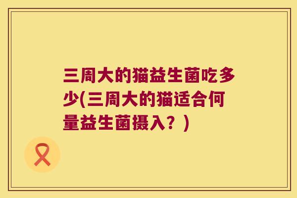 三周大的猫益生菌吃多少(三周大的猫适合何量益生菌摄入？)