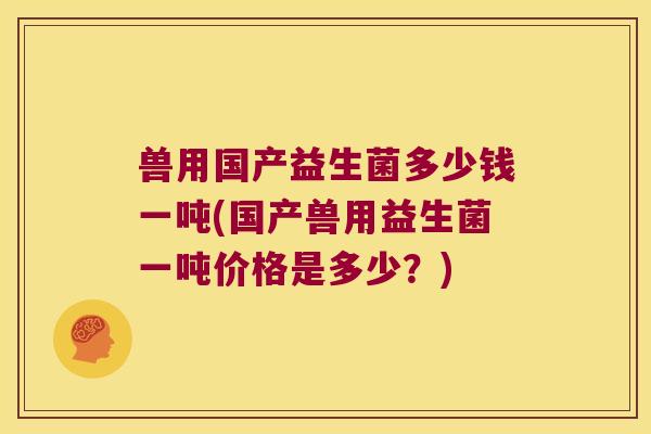 兽用国产益生菌多少钱一吨(国产兽用益生菌一吨价格是多少?) 兽用国产益生菌多少钱一吨(国产兽用益生菌一吨价格是多少?)