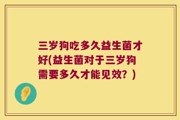 三岁狗吃多久益生菌才好(益生菌对于三岁狗需要多久才能见效?) 三岁狗吃多久益生菌才好(益生菌对于三岁狗需要多久才能见效?)
