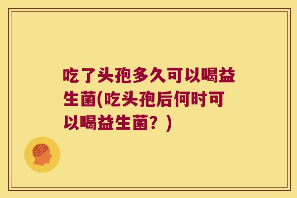 吃了头孢多久可以喝益生菌(吃头孢后何时可以喝益生菌？)