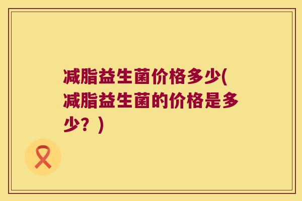 减脂益生菌价格多少(减脂益生菌的价格是多少？)