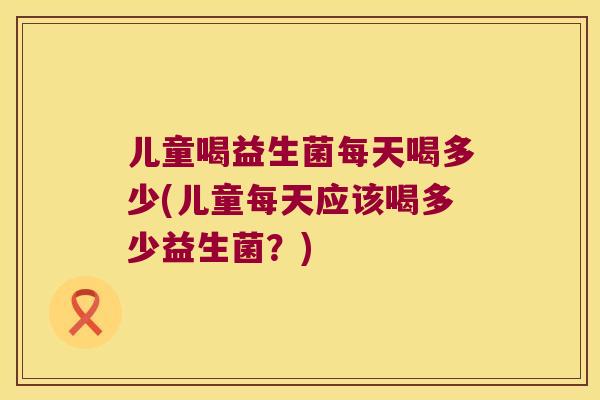 儿童喝益生菌每天喝多少(儿童每天应该喝多少益生菌？)