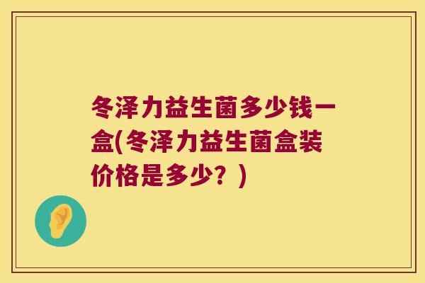 冬泽力益生菌多少钱一盒(冬泽力益生菌盒装价格是多少？)