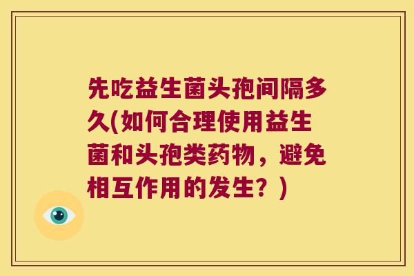 先吃益生菌头孢间隔多久(如何合理使用益生菌和头孢类药物，避免相互作用的发生？)