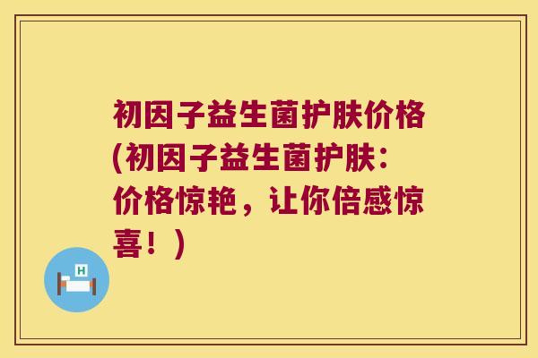 初因子益生菌护肤价格(初因子益生菌护肤：价格惊艳，让你倍感惊喜！)