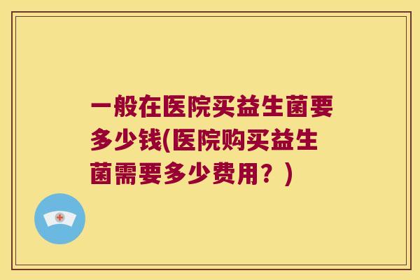 一般在医院买益生菌要多少钱(医院购买益生菌需要多少费用？)