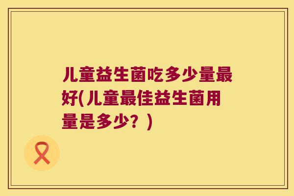 儿童益生菌吃多少量好(儿童佳益生菌用量是多少?) 儿童益生菌吃多少量好(儿童佳益生菌用量是多少?)