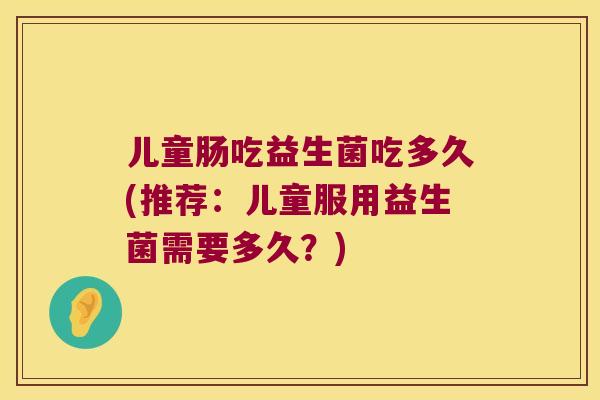 儿童肠吃益生菌吃多久(推荐：儿童服用益生菌需要多久？)