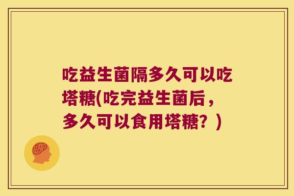 吃益生菌隔多久可以吃塔糖(吃完益生菌后,多久可以食用塔糖?) 吃益生菌隔多久可以吃塔糖(吃完益生菌后,多久可以食用塔糖?)