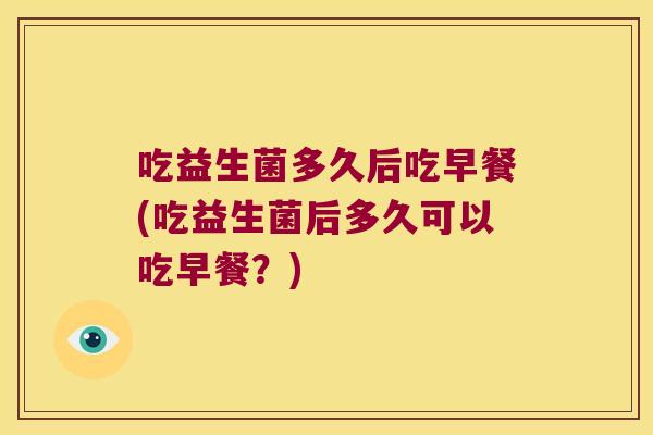 吃益生菌多久后吃早餐(吃益生菌后多久可以吃早餐？)