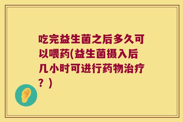 吃完益生菌之后多久可以喂药(益生菌摄入后几小时可进行?) 吃完益生菌之后多久可以喂药(益生菌摄入后几小时可进行?)