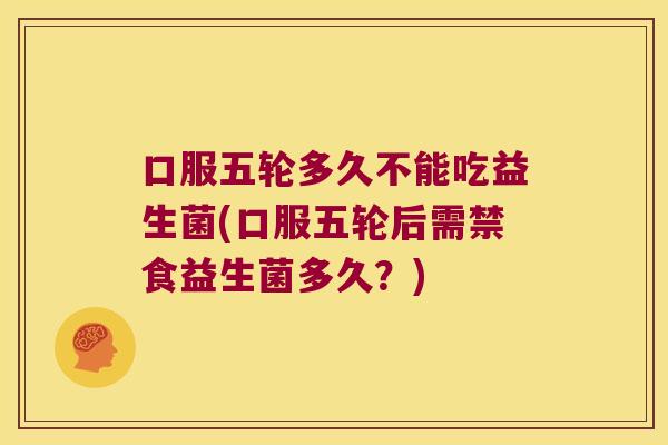 口服五轮多久不能吃益生菌(口服五轮后需禁食益生菌多久？)